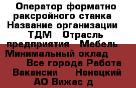 Оператор форматно-раксройного станка › Название организации ­ ТДМ › Отрасль предприятия ­ Мебель › Минимальный оклад ­ 40 000 - Все города Работа » Вакансии   . Ненецкий АО,Вижас д.